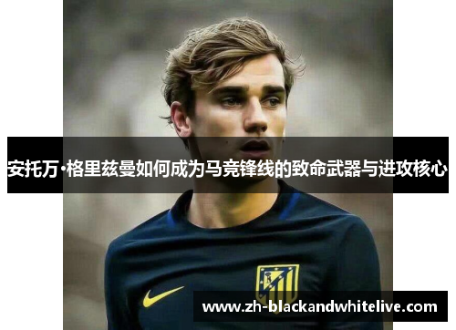 安托万·格里兹曼如何成为马竞锋线的致命武器与进攻核心 安托万·格里兹曼如何成为马竞锋线的致命武器与进攻核心