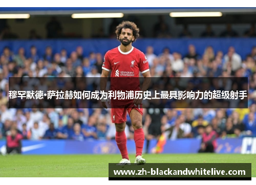 穆罕默德·萨拉赫如何成为利物浦历史上最具影响力的超级射手 穆罕默德·萨拉赫如何成为利物浦历史上最具影响力的超级射手
