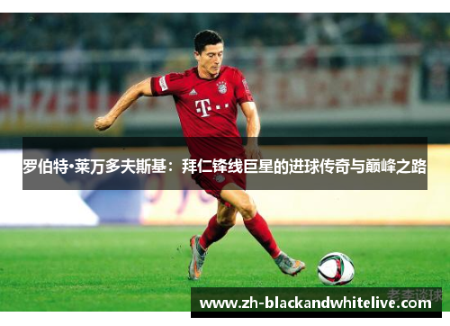 罗伯特·莱万多夫斯基:拜仁锋线巨星的进球传奇与巅峰之路 罗伯特·莱万多夫斯基:拜仁锋线巨星的进球传奇与巅峰之路