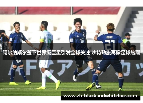 阿尔纳斯尔签下世界级巨星引发全球关注 沙特劲旅再掀足球热潮 阿尔纳斯尔签下世界级巨星引发全球关注 沙特劲旅再掀足球热潮