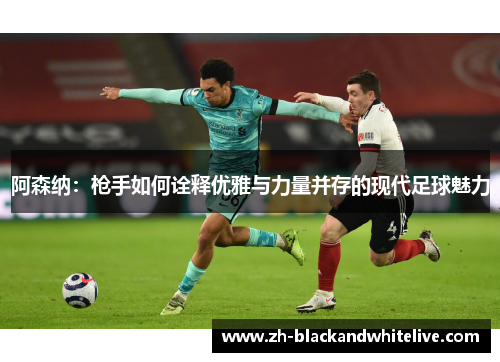 阿森纳:枪手如何诠释优雅与力量并存的现代足球魅力 阿森纳:枪手如何诠释优雅与力量并存的现代足球魅力