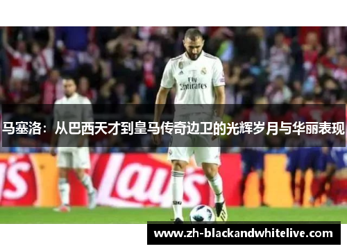 马塞洛：从巴西天才到皇马传奇边卫的光辉岁月与华丽表现