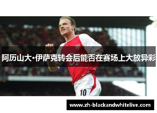 阿历山大·伊萨克转会后能否在赛场上大放异彩 阿历山大·伊萨克转会后能否在赛场上大放异彩